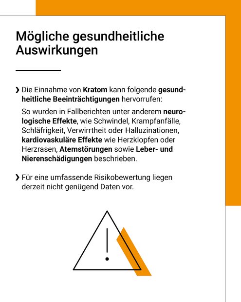 Die Einnahme von Kratom kann folgende gesundheitliche Beeinträchtigungen hervorrufen: So wurden in Fallberichten unter anderem neurologische Effekte, wie Schwindel, Krampfanfälle, Schläfrigkeit, Verwirrtheit oder Halluzinationen, kardiovaskuläre Effekte wie Herzklopfen oder Herzrasen, Atemstörungen sowie Leber- und Nierenschädigungen beschrieben. Für eine umfassende Risikobewertung liegen derzeit nicht genügend Daten vor.
