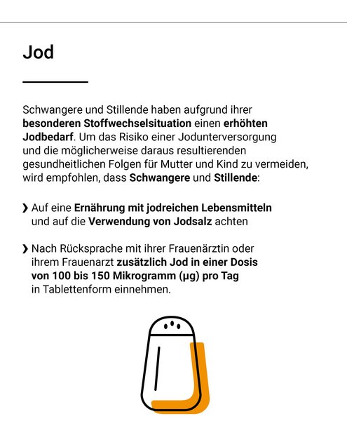 Schwangere und Stillende haben aufgrund ihrer besonderen Stoffwechselsituation einen erhöhten Jodbedarf. Um das Risiko einer Jodunterversorgung und die möglicherweise daraus folgenden gesundheitlichen Folgen für Mutter und Kind zu vermeiden, wird empfohlen, dass Schwangere und Stillende: auf eine Ernährung mit jodreichen Lebensmitteln und auf die Verwendung von Jodsalz achten. Nach Rücksprache mit ihrer Frauenärztin oder ihrem Frauenarzt zusätzlich Jod in einer Dosis von 100 bis 150 Mikrogramm pro Tag in tablettenform einnehmen.